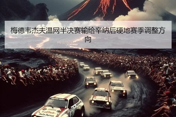 梅德韦杰夫温网半决赛输给辛纳后硬地赛季调整方向
